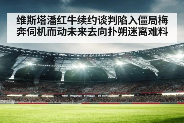 维斯塔潘红牛续约谈判陷入僵局梅奔伺机而动未来去向扑朔迷离难料