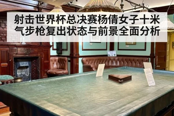 射击世界杯总决赛杨倩女子十米气步枪复出状态与前景全面分析